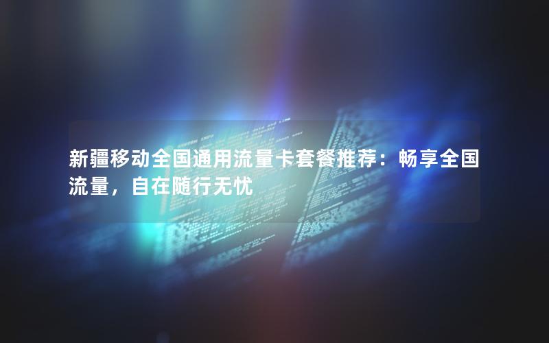新疆移动全国通用流量卡套餐推荐：畅享全国流量，自在随行无忧