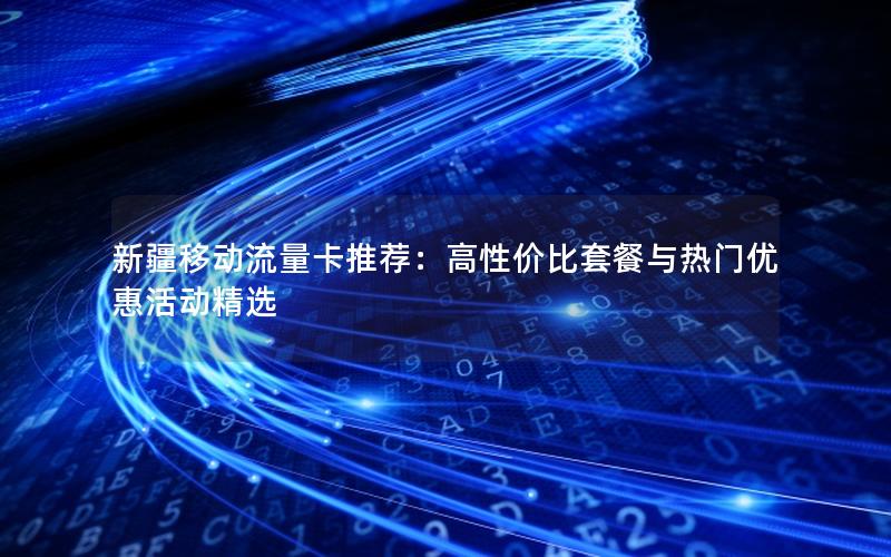 新疆移动流量卡推荐：高性价比套餐与热门优惠活动精选