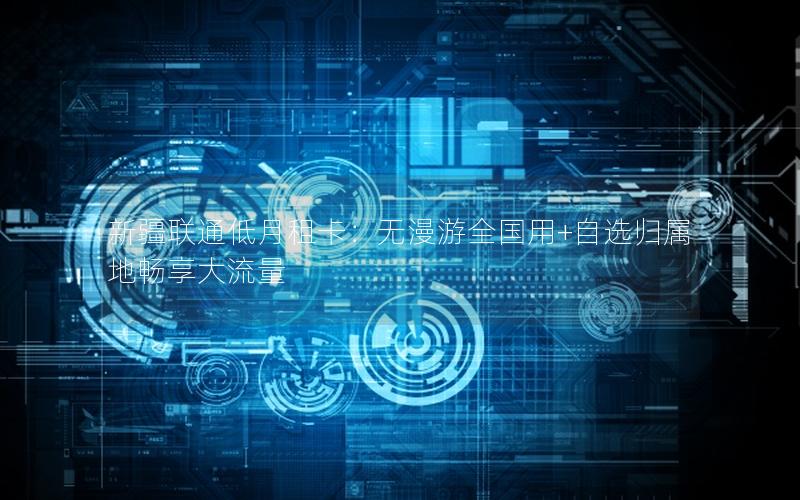 新疆联通低月租卡：无漫游全国用+自选归属地畅享大流量