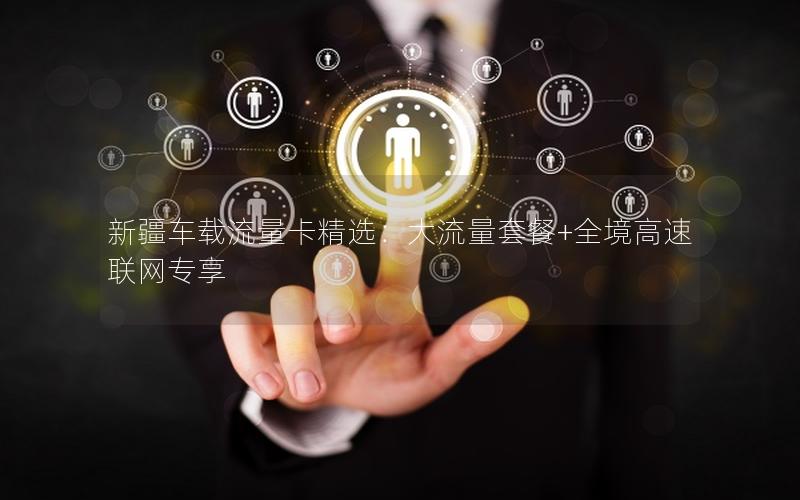 新疆车载流量卡精选：大流量套餐+全境高速联网专享