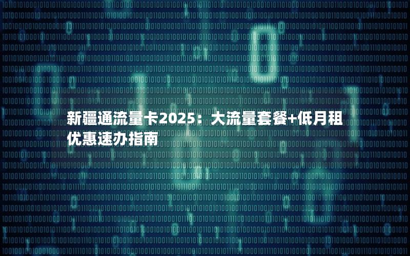 新疆通流量卡2025：大流量套餐+低月租优惠速办指南