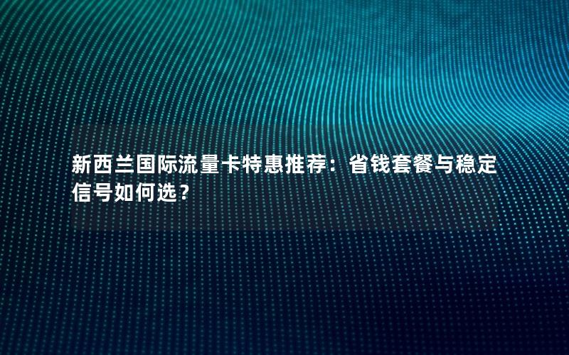 新西兰国际流量卡特惠推荐：省钱套餐与稳定信号如何选？