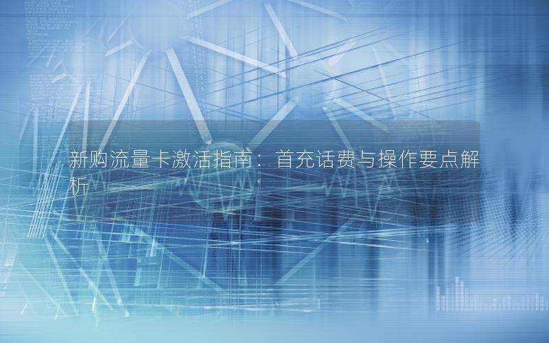 新购流量卡激活指南：首充话费与操作要点解析