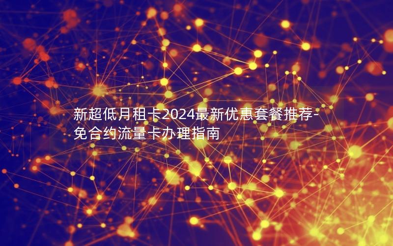 新超低月租卡2024最新优惠套餐推荐-免合约流量卡办理指南