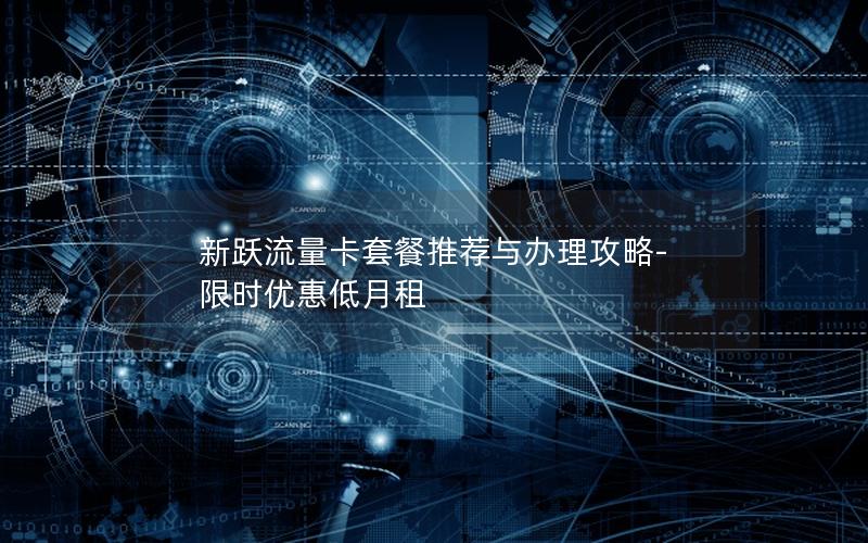 新跃流量卡套餐推荐与办理攻略-限时优惠低月租