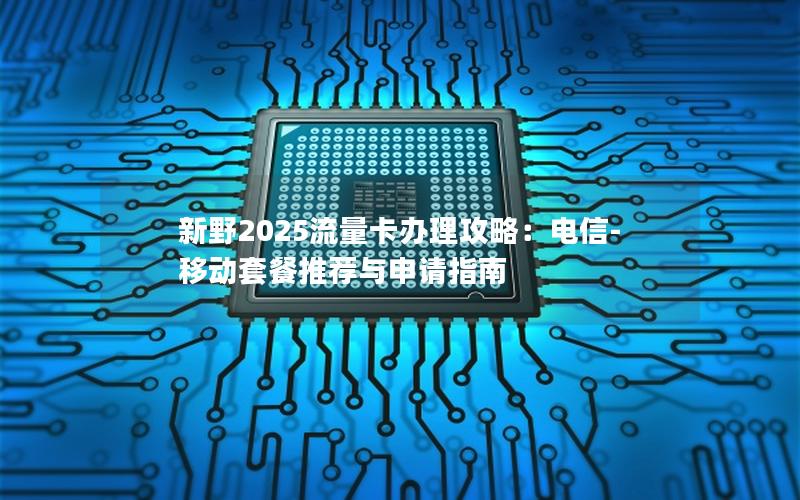 新野2025流量卡办理攻略：电信-移动套餐推荐与申请指南