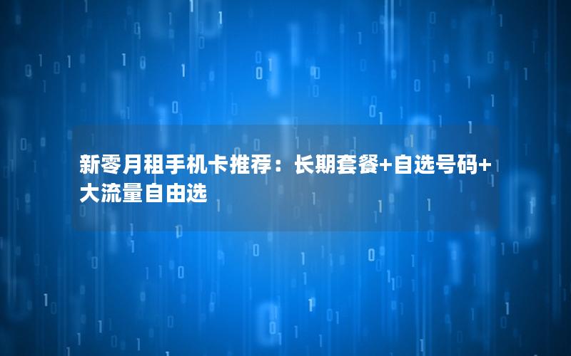 新零月租手机卡推荐：长期套餐+自选号码+大流量自由选