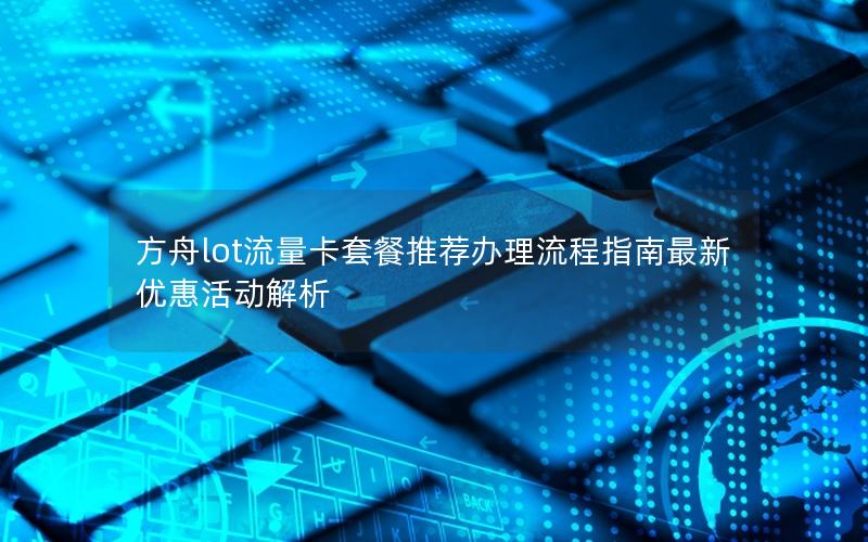 方舟lot流量卡套餐推荐办理流程指南最新优惠活动解析