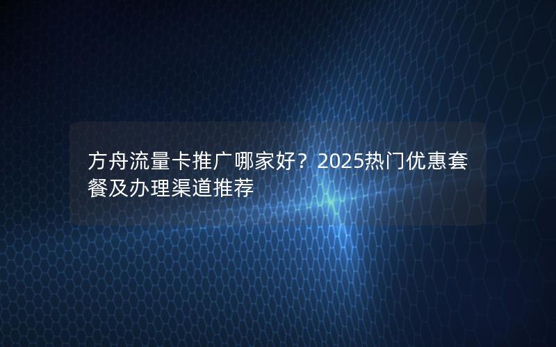 方舟流量卡推广哪家好？2025热门优惠套餐及办理渠道推荐