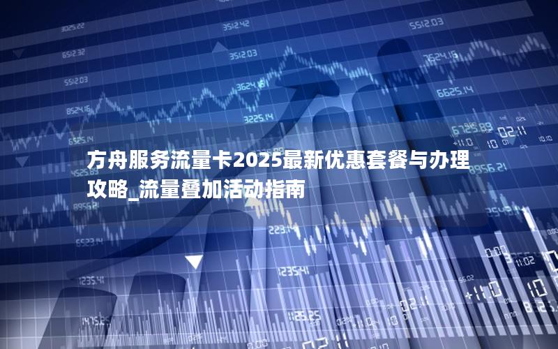 方舟服务流量卡2025最新优惠套餐与办理攻略_流量叠加活动指南