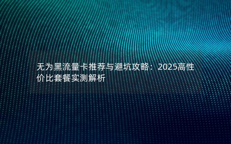 无为黑流量卡推荐与避坑攻略：2025高性价比套餐实测解析