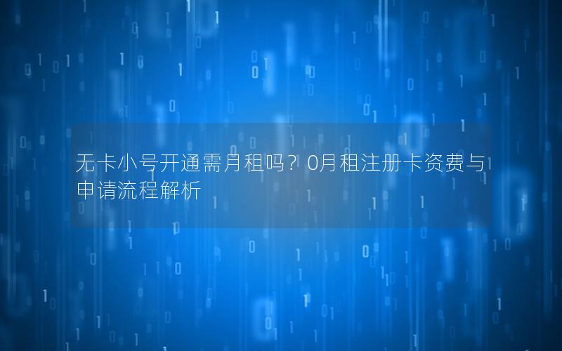 无卡小号开通需月租吗？0月租注册卡资费与申请流程解析