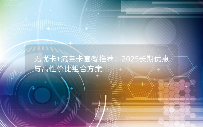 无忧卡+流量卡套餐推荐：2025长期优惠与高性价比组合方案