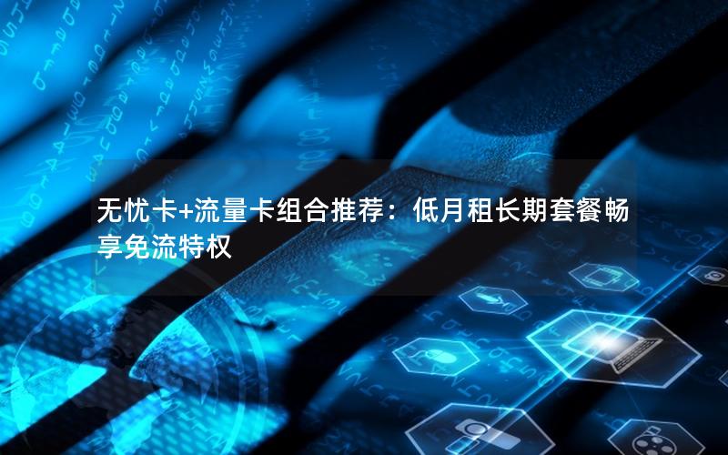 无忧卡+流量卡组合推荐：低月租长期套餐畅享免流特权