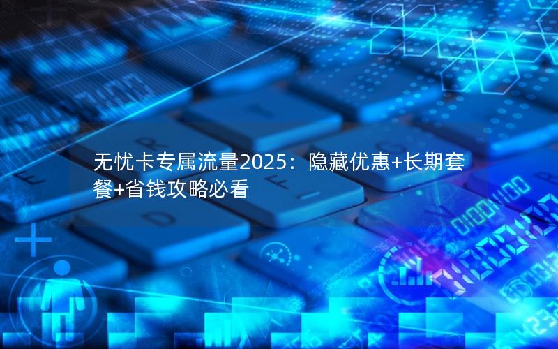 无忧卡专属流量2025：隐藏优惠+长期套餐+省钱攻略必看