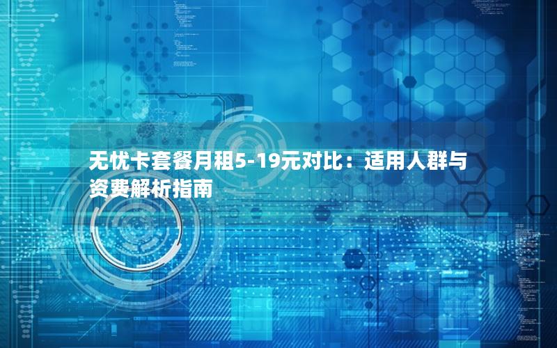 无忧卡套餐月租5-19元对比：适用人群与资费解析指南