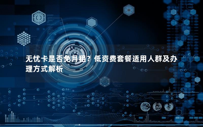 无忧卡是否免月租？低资费套餐适用人群及办理方式解析