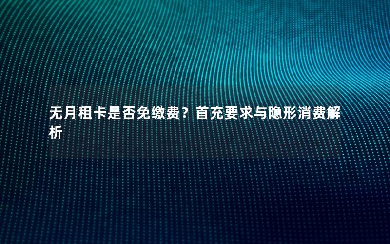 无月租卡是否免缴费？首充要求与隐形消费解析