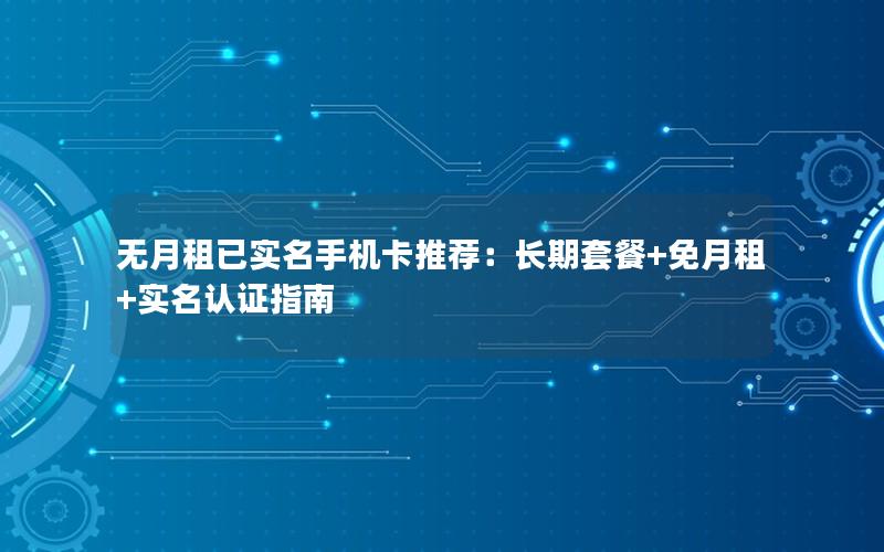 无月租已实名手机卡推荐：长期套餐+免月租+实名认证指南