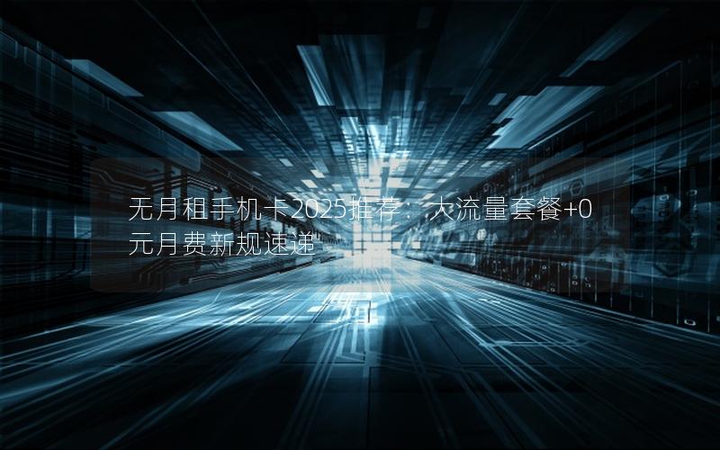 无月租手机卡2025推荐：大流量套餐+0元月费新规速递