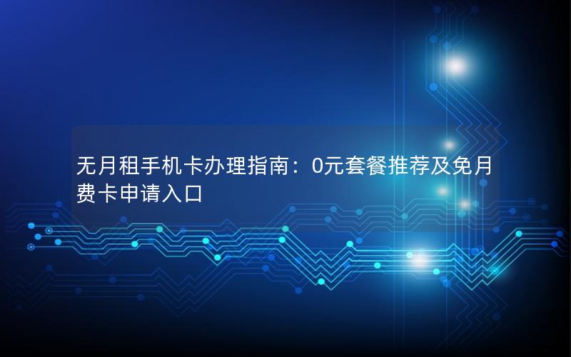 无月租手机卡办理指南：0元套餐推荐及免月费卡申请入口
