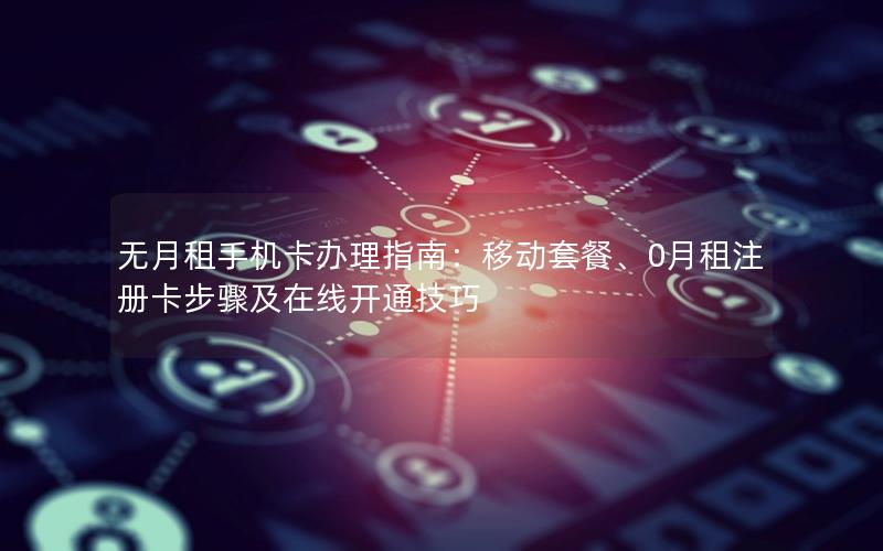 无月租手机卡办理指南：移动套餐、0月租注册卡步骤及在线开通技巧