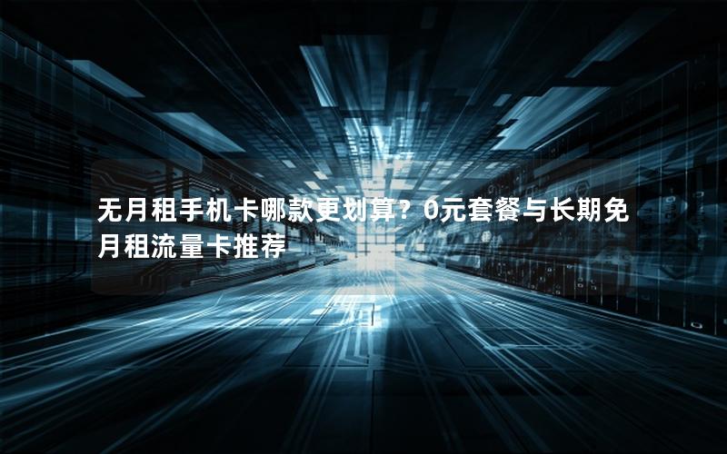 无月租手机卡哪款更划算？0元套餐与长期免月租流量卡推荐