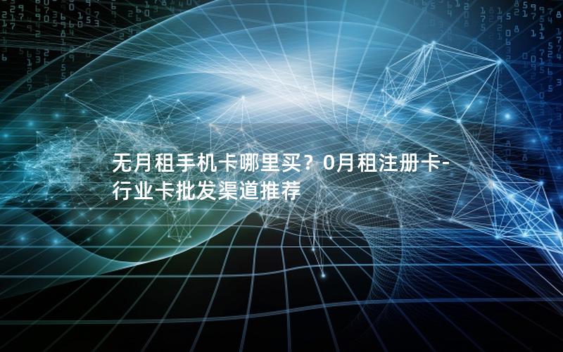 无月租手机卡哪里买？0月租注册卡-行业卡批发渠道推荐