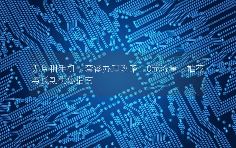 无月租手机卡套餐办理攻略：0元流量卡推荐与长期优惠指南