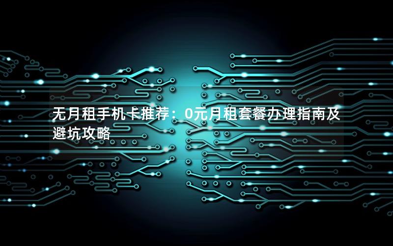 无月租手机卡推荐：0元月租套餐办理指南及避坑攻略