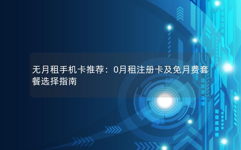 无月租手机卡推荐：0月租注册卡及免月费套餐选择指南
