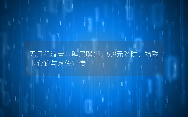 无月租流量卡骗局曝光：9.9元陷阱、物联卡套路与虚假宣传