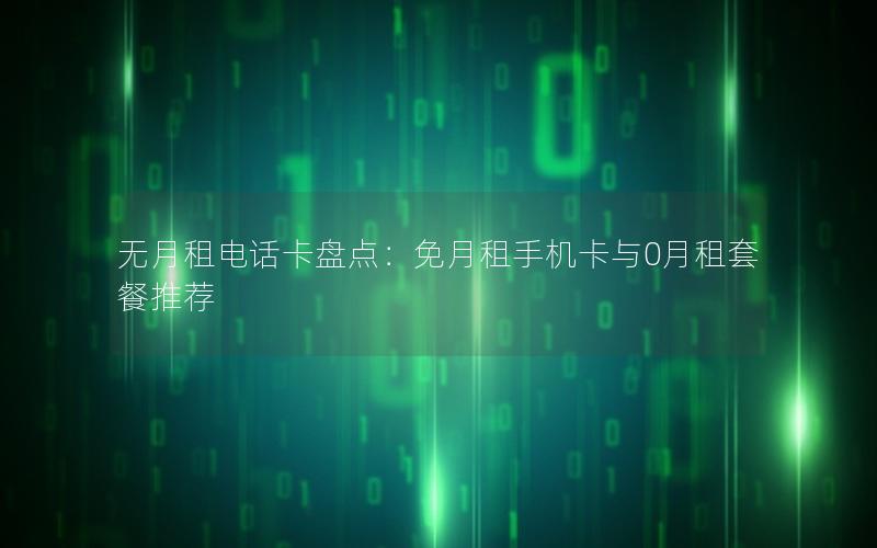 无月租电话卡盘点：免月租手机卡与0月租套餐推荐