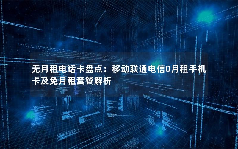 无月租电话卡盘点：移动联通电信0月租手机卡及免月租套餐解析
