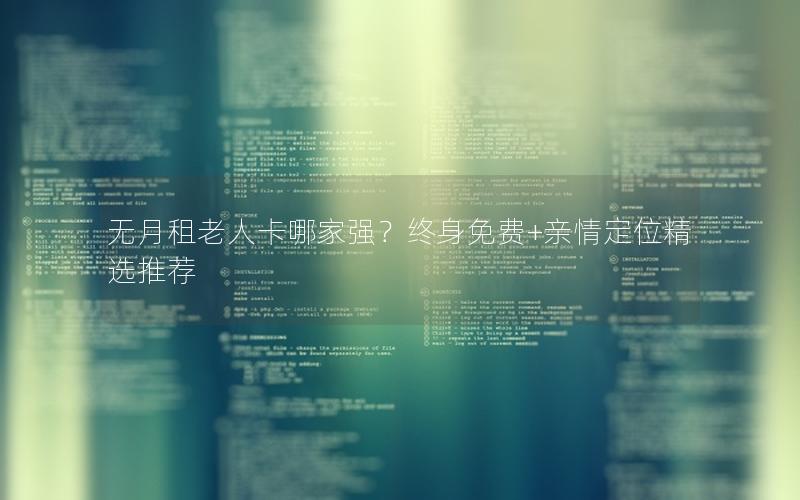 无月租老人卡哪家强？终身免费+亲情定位精选推荐