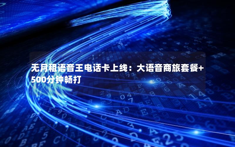 无月租语音王电话卡上线：大语音商旅套餐+500分钟畅打