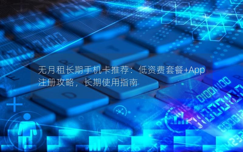 无月租长期手机卡推荐：低资费套餐+App注册攻略，长期使用指南