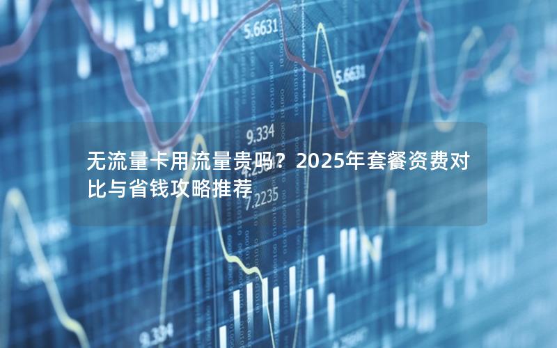 无流量卡用流量贵吗？2025年套餐资费对比与省钱攻略推荐