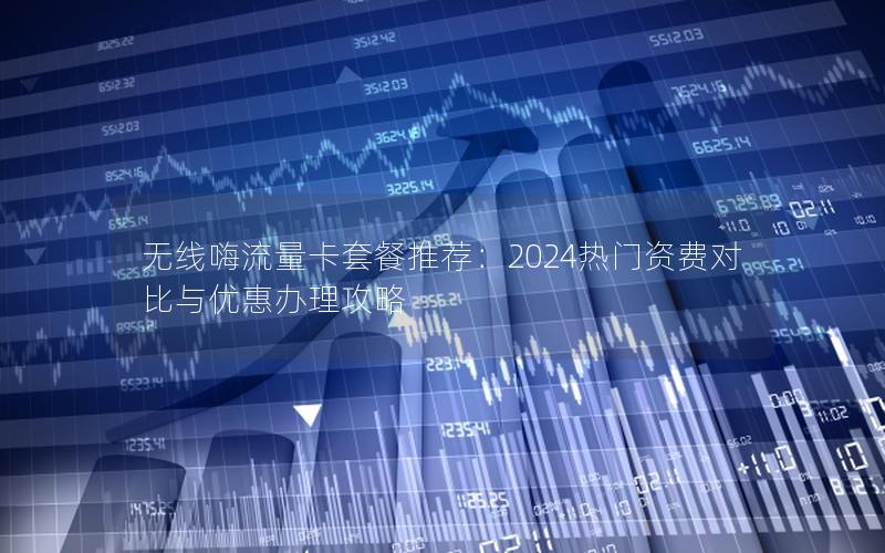 无线嗨流量卡套餐推荐：2024热门资费对比与优惠办理攻略