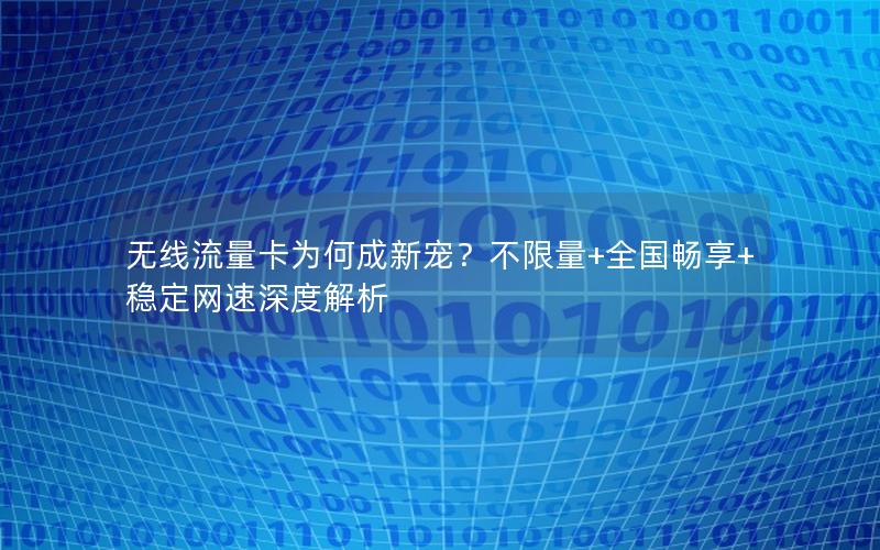 无线流量卡为何成新宠？不限量+全国畅享+稳定网速深度解析