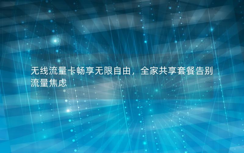 无线流量卡畅享无限自由，全家共享套餐告别流量焦虑