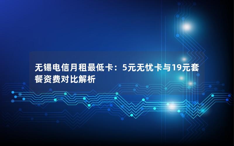 无锡电信月租最低卡：5元无忧卡与19元套餐资费对比解析