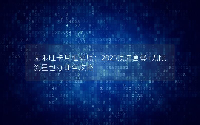 无限旺卡月租揭底：2025顶流套餐+无限流量包办理全攻略