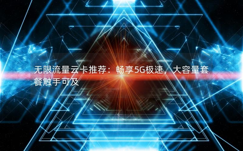 无限流量云卡推荐：畅享5G极速，大容量套餐触手可及