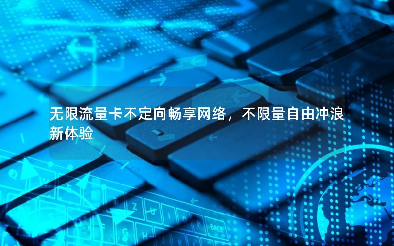 无限流量卡不定向畅享网络，不限量自由冲浪新体验
