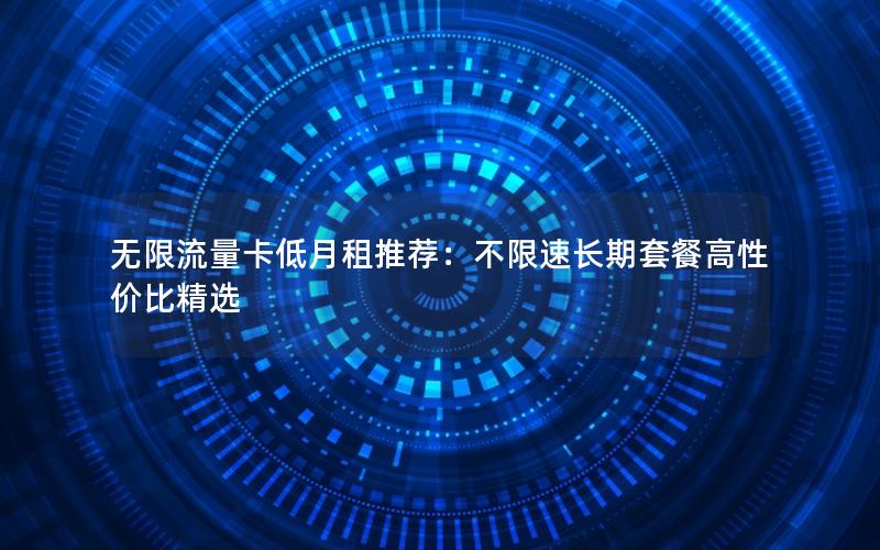 无限流量卡低月租推荐：不限速长期套餐高性价比精选