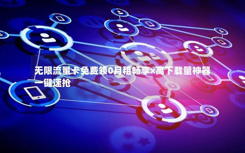 无限流量卡免费领0月租畅享×高下载量神器一键速抢
