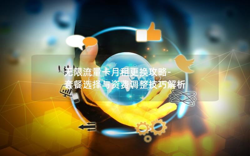无限流量卡月租更换攻略-套餐选择与资费调整技巧解析