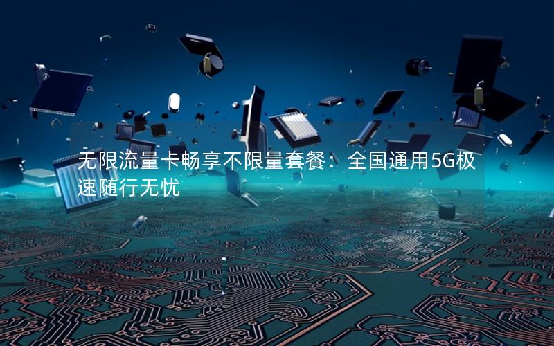 无限流量卡畅享不限量套餐：全国通用5G极速随行无忧