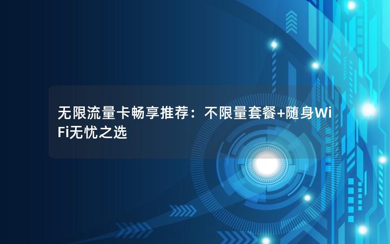 无限流量卡畅享推荐：不限量套餐+随身WiFi无忧之选